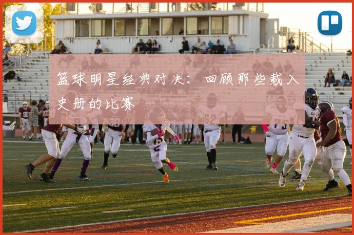 篮球明星经典对决:回顾那些载入史册的比赛