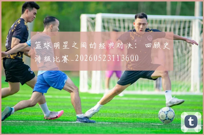 篮球明星之间的经典对决：回顾史诗级比赛_20260523113600