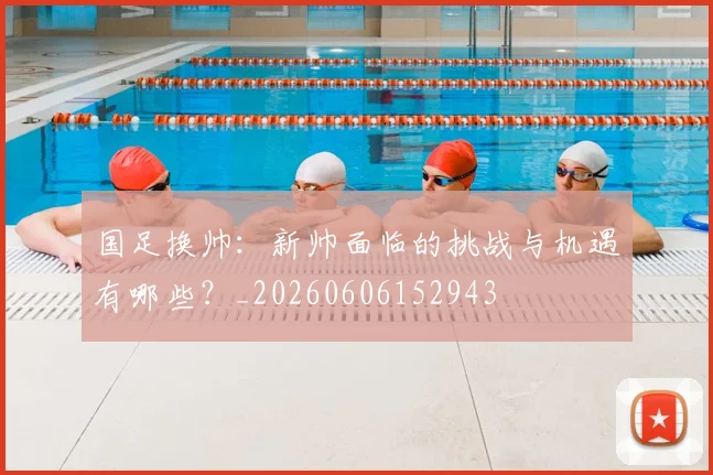 国足换帅：新帅面临的挑战与机遇有哪些？_20260606152943