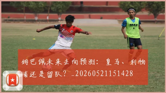 姆巴佩未来去向预测:皇马、利物浦还是留队?_20260521151428