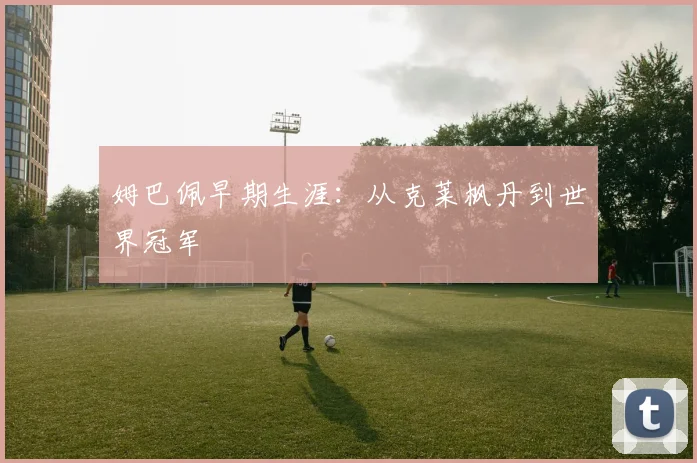 姆巴佩早期生涯:从克莱枫丹到世界冠军