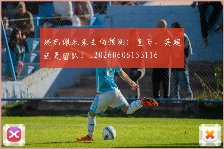 姆巴佩未来去向预测:皇马、英超还是留队?_20260606153116