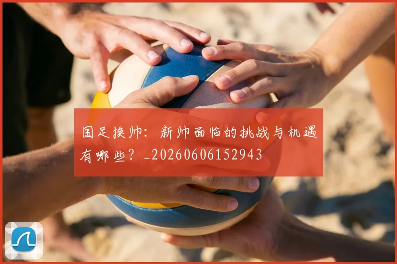 国足换帅:新帅面临的挑战与机遇有哪些?_20260606152943