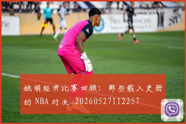 姚明经典比赛回顾：那些载入史册的 NBA 对决_20260527112257