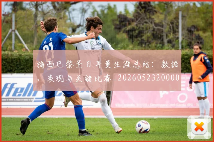 梅西巴黎圣日耳曼生涯总结：数据、表现与关键比赛_20260523200002