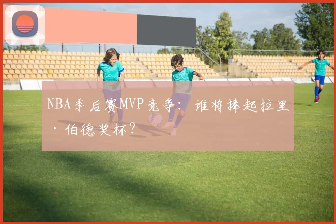 NBA季后赛MVP竞争:谁将捧起拉里·伯德奖杯?