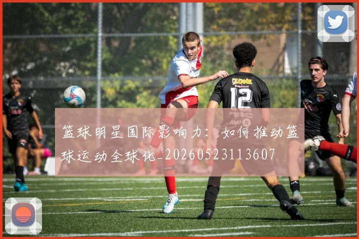 篮球明星国际影响力：如何推动篮球运动全球化_20260523113607